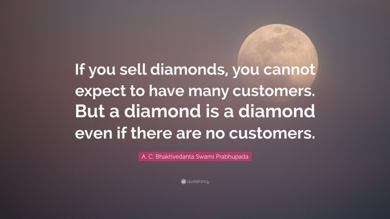 A. C. Bhaktivedanta Swami Prabhupada Quote: “If you sell diamonds, you cannot expect to have many customers. But a diamond is a diamond even if there are no customers.”