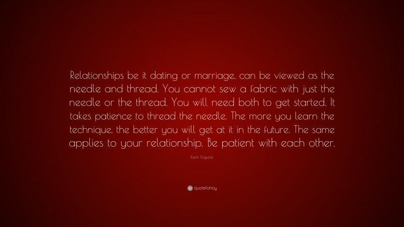 Kemi Sogunle Quote: “Relationships be it dating or marriage, can be viewed as the needle and thread. You cannot sew a fabric with just the needle or the thread. You will need both to get started. It takes patience to thread the needle. The more you learn the technique, the better you will get at it in the future. The same applies to your relationship. Be patient with each other.”