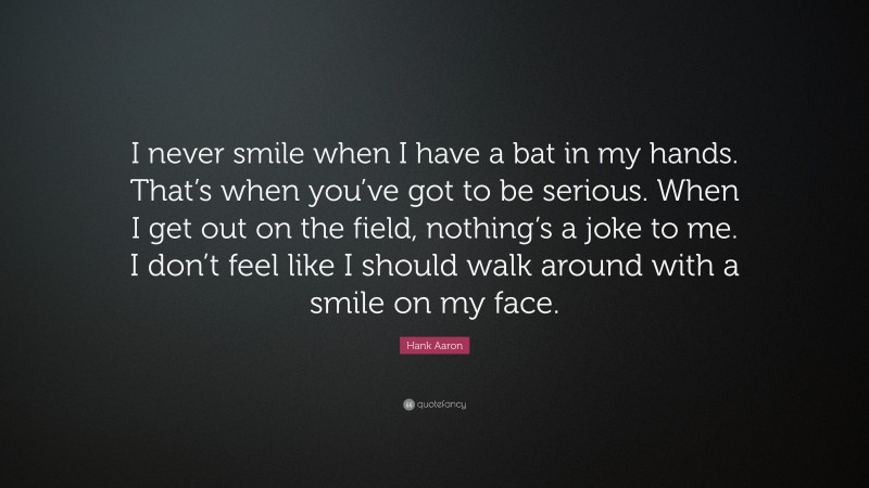 Hank Aaron Quote: “I never smile when I have a bat in my hands. That’s when you’ve got to be serious. When I get out on the field, nothing’s a joke to me. I don’t feel like I should walk around with a smile on my face.”