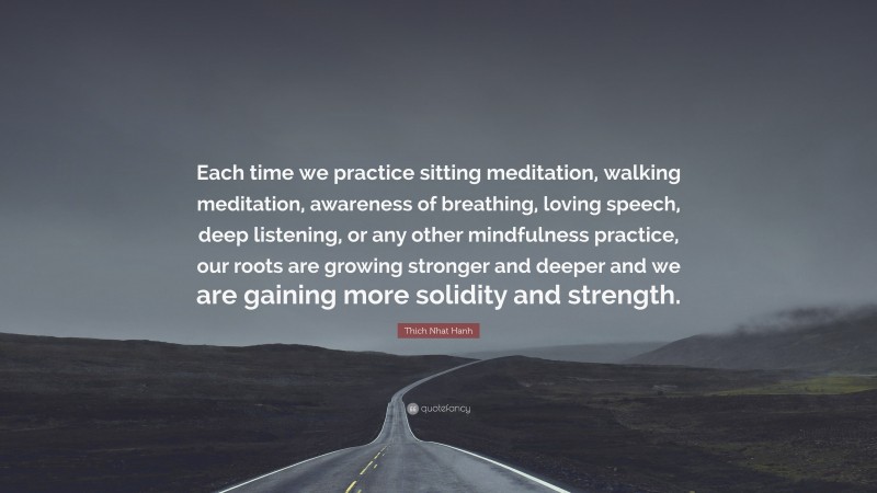 Thich Nhat Hanh Quote: “Each time we practice sitting meditation, walking meditation, awareness of breathing, loving speech, deep listening, or any other mindfulness practice, our roots are growing stronger and deeper and we are gaining more solidity and strength.”
