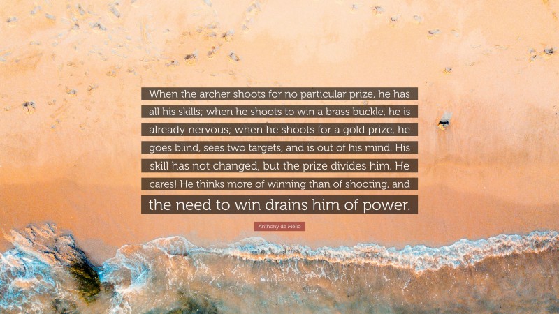 Anthony de Mello Quote: “When the archer shoots for no particular prize, he has all his skills; when he shoots to win a brass buckle, he is already nervous; when he shoots for a gold prize, he goes blind, sees two targets, and is out of his mind. His skill has not changed, but the prize divides him. He cares! He thinks more of winning than of shooting, and the need to win drains him of power.”
