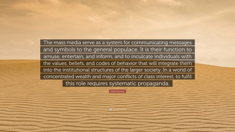Noam Chomsky Quote: “The mass media serve as a system for communicating messages and symbols to the general populace. It is their function to amuse, entertain, and inform, and to inculcate individuals with the values, beliefs, and codes of behavior that will integrate them into the institutional structures of the larger society. In a world of concentrated wealth and major conflicts of class interest, to fulfil this role requires systematic propaganda.”