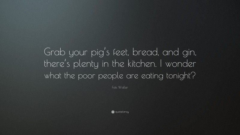 Fats Waller Quote: “Grab your pig’s feet, bread, and gin, there’s plenty in the kitchen. I wonder what the poor people are eating tonight?”