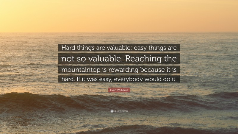 Evan Williams Quote: “Hard things are valuable; easy things are not so valuable. Reaching the mountaintop is rewarding because it is hard. If it was easy, everybody would do it.”
