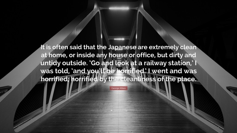 George Mikes Quote: “It is often said that the Japanese are extremely clean at home, or inside any house or office, but dirty and untidy outside. ‘Go and look at a railway station,’ I was told, ‘and you’ll be horrified.’ I went and was horrified; horrified by the cleanliness of the place.”