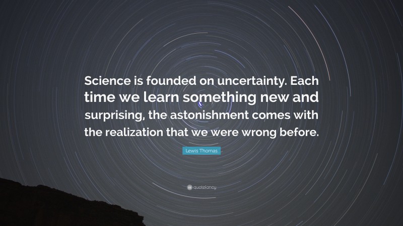 Lewis Thomas Quote: “Science is founded on uncertainty. Each time we learn something new and surprising, the astonishment comes with the realization that we were wrong before.”