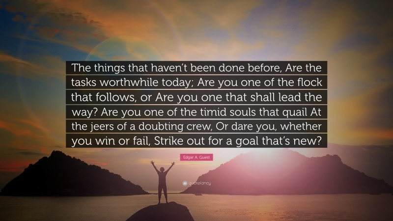 Edgar A. Guest Quote: “The things that haven’t been done before, Are the tasks worthwhile today; Are you one of the flock that follows, or Are you one that shall lead the way? Are you one of the timid souls that quail At the jeers of a doubting crew, Or dare you, whether you win or fail, Strike out for a goal that’s new?”