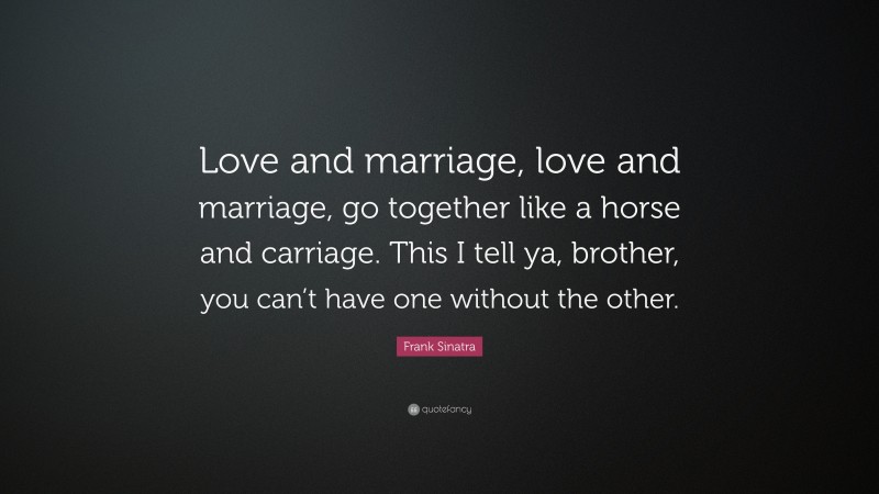 Frank Sinatra Quote: “Love and marriage, love and marriage, go together like a horse and carriage. This I tell ya, brother, you can’t have one without the other.”