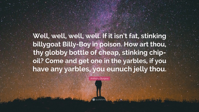 Anthony Burgess Quote: “Well, well, well, well. If it isn’t fat, stinking billygoat Billy-Boy in poison. How art thou, thy globby bottle of cheap, stinking chip-oil? Come and get one in the yarbles, if you have any yarbles, you eunuch jelly thou.”