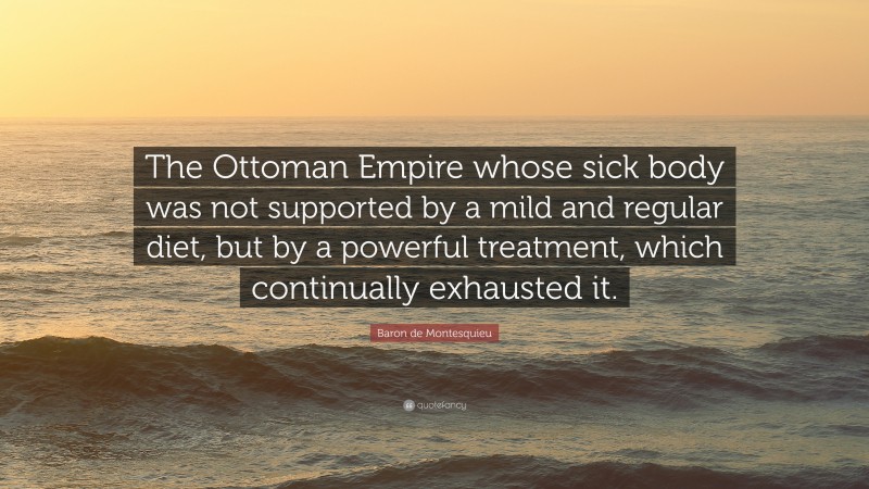 Baron de Montesquieu Quote: “The Ottoman Empire whose sick body was not supported by a mild and regular diet, but by a powerful treatment, which continually exhausted it.”
