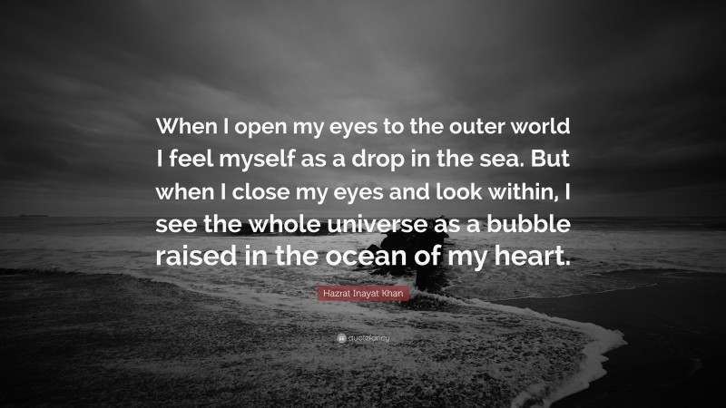 Hazrat Inayat Khan Quote: “When I open my eyes to the outer world I feel myself as a drop in the sea. But when I close my eyes and look within, I see the whole universe as a bubble raised in the ocean of my heart.”