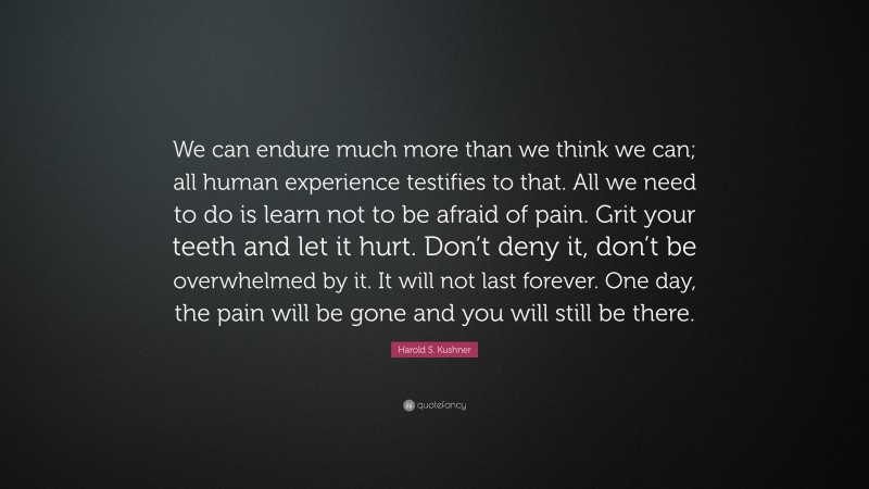 Harold S. Kushner Quote: “We can endure much more than we think we can; all human experience testifies to that. All we need to do is learn not to be afraid of pain. Grit your teeth and let it hurt. Don’t deny it, don’t be overwhelmed by it. It will not last forever. One day, the pain will be gone and you will still be there.”