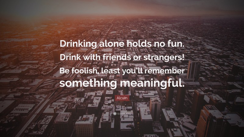 Alcuin Quote: “Drinking alone holds no fun. Drink with friends or strangers! Be foolish, least you’ll remember something meaningful.”