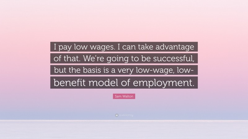 Sam Walton Quote: “I pay low wages. I can take advantage of that. We’re going to be successful, but the basis is a very low-wage, low-benefit model of employment.”