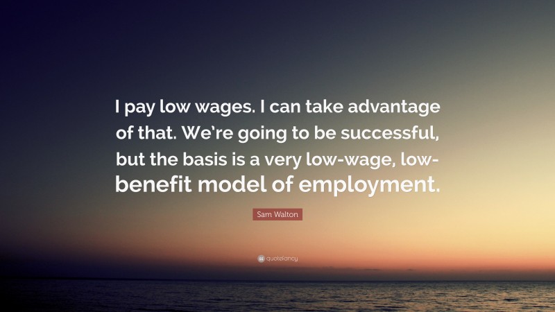 Sam Walton Quote: “I pay low wages. I can take advantage of that. We’re going to be successful, but the basis is a very low-wage, low-benefit model of employment.”