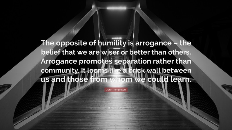 John Templeton Quote: “The opposite of humility is arrogance – the belief that we are wiser or better than others. Arrogance promotes separation rather than community. It looms like a brick wall between us and those from whom we could learn.”