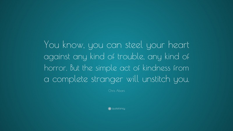 Chris Abani Quote: “You know, you can steel your heart against any kind of trouble, any kind of horror. But the simple act of kindness from a complete stranger will unstitch you.”