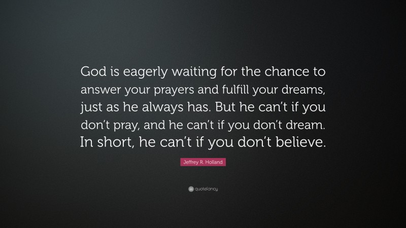 Jeffrey R. Holland Quote: “God is eagerly waiting for the chance to answer your prayers and fulfill your dreams, just as he always has. But he can’t if you don’t pray, and he can’t if you don’t dream. In short, he can’t if you don’t believe.”