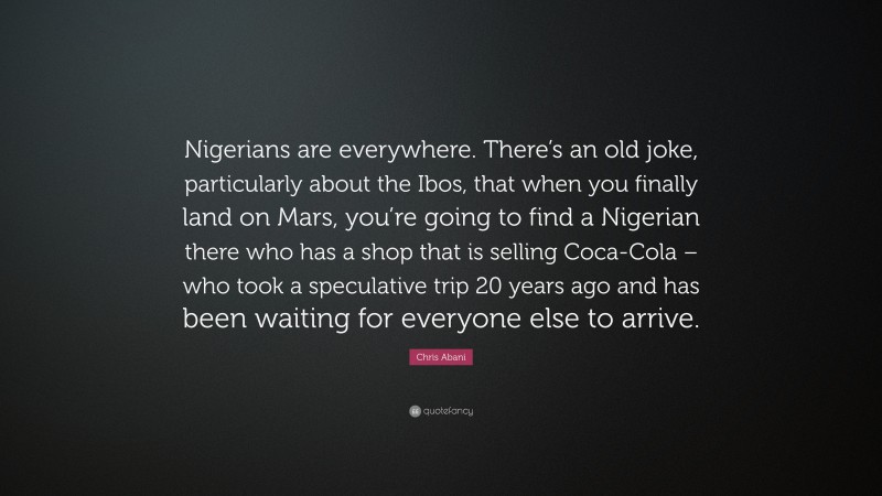 Chris Abani Quote: “Nigerians are everywhere. There’s an old joke, particularly about the Ibos, that when you finally land on Mars, you’re going to find a Nigerian there who has a shop that is selling Coca-Cola – who took a speculative trip 20 years ago and has been waiting for everyone else to arrive.”