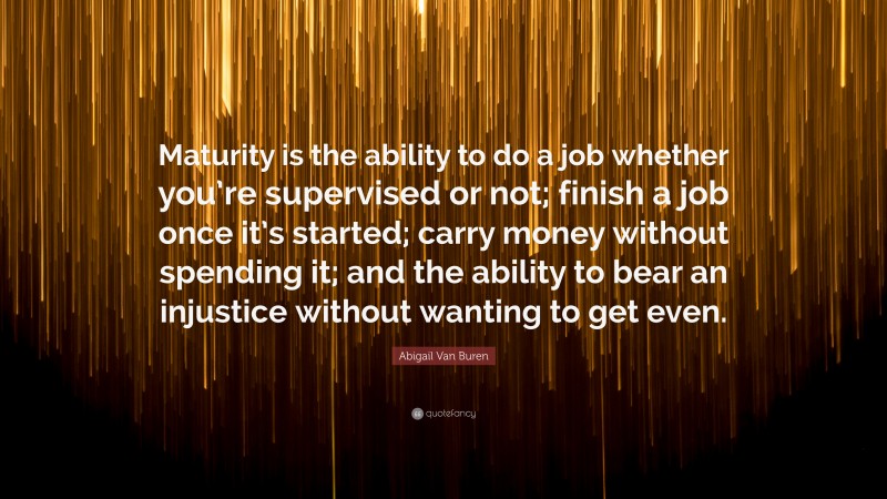 Abigail Van Buren Quote: “Maturity is the ability to do a job whether you’re supervised or not; finish a job once it’s started; carry money without spending it; and the ability to bear an injustice without wanting to get even.”