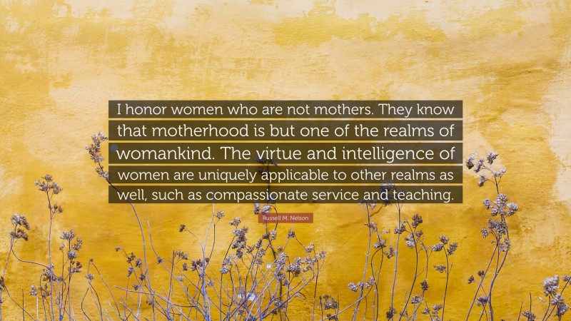 Russell M. Nelson Quote: “I honor women who are not mothers. They know that motherhood is but one of the realms of womankind. The virtue and intelligence of women are uniquely applicable to other realms as well, such as compassionate service and teaching.”