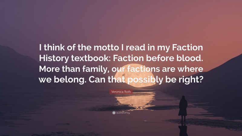 Veronica Roth Quote: “I think of the motto I read in my Faction History textbook: Faction before blood. More than family, our factions are where we belong. Can that possibly be right?”