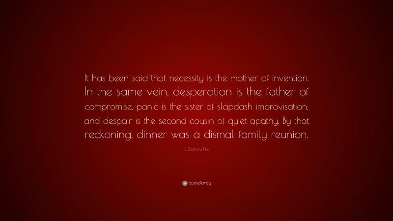J. Zachary Pike Quote: “It has been said that necessity is the mother of invention. In the same vein, desperation is the father of compromise, panic is the sister of slapdash improvisation, and despair is the second cousin of quiet apathy. By that reckoning, dinner was a dismal family reunion.”
