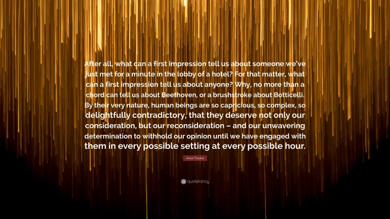 Amor Towles Quote: “After all, what can a first impression tell us about someone we’ve just met for a minute in the lobby of a hotel? For that matter, what can a first impression tell us about anyone? Why, no more than a chord can tell us about Beethoven, or a brushstroke about Botticelli. By their very nature, human beings are so capricious, so complex, so delightfully contradictory, that they deserve not only our consideration, but our reconsideration – and our unwavering determination to withhold our opinion until we have engaged with them in every possible setting at every possible hour.”