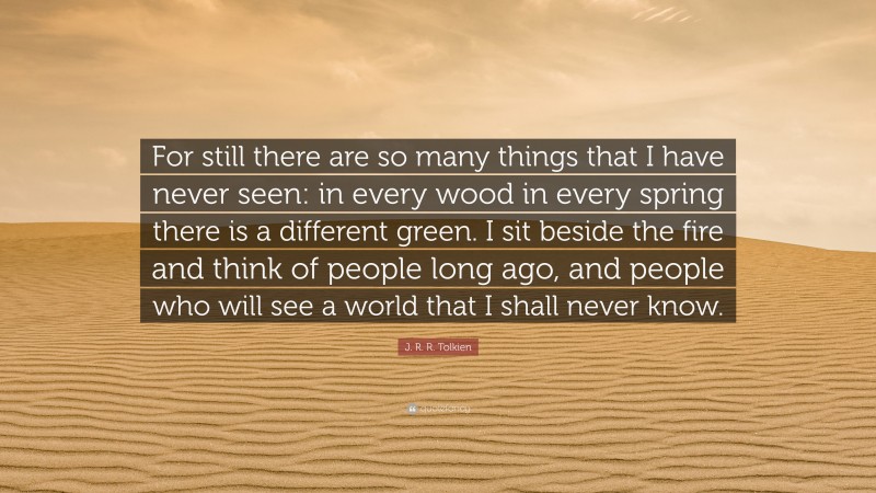 J. R. R. Tolkien Quote: “For still there are so many things that I have never seen: in every wood in every spring there is a different green. I sit beside the fire and think of people long ago, and people who will see a world that I shall never know.”