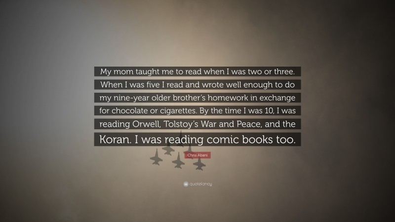 Chris Abani Quote: “My mom taught me to read when I was two or three. When I was five I read and wrote well enough to do my nine-year older brother’s homework in exchange for chocolate or cigarettes. By the time I was 10, I was reading Orwell, Tolstoy’s War and Peace, and the Koran. I was reading comic books too.”