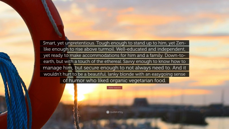 Walter Isaacson Quote: “Smart, yet unpretentious. Tough enough to stand up to him, yet Zen-like enough to rise above turmoil. Well-educated and independent, yet ready to make accommodations for him and a family. Down-to-earth, but with a touch of the ethereal. Savvy enough to know how to manage him, but secure enough to not always need to. And it wouldn’t hurt to be a beautiful, lanky blonde with an easygoing sense of humor who liked organic vegetarian food.”