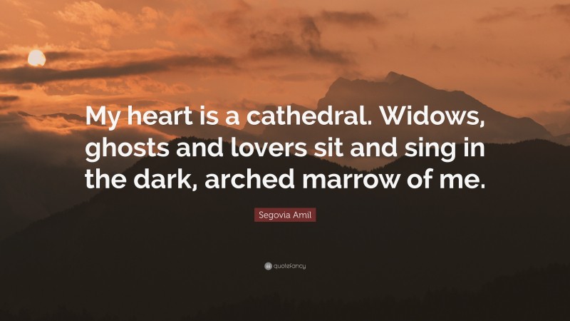 Segovia Amil Quote: “My heart is a cathedral. Widows, ghosts and lovers sit and sing in the dark, arched marrow of me.”