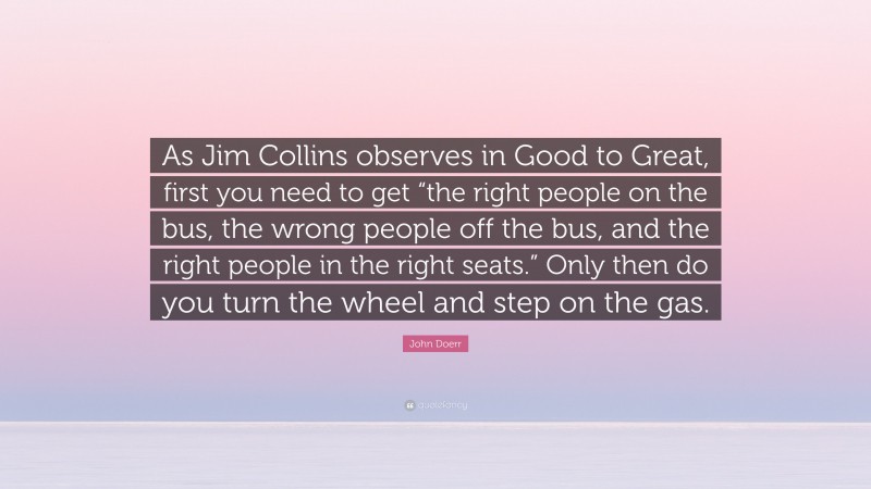John Doerr Quote: “As Jim Collins observes in Good to Great, first you need to get “the right people on the bus, the wrong people off the bus, and the right people in the right seats.” Only then do you turn the wheel and step on the gas.”