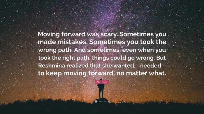 Alan Gratz Quote: “Moving forward was scary. Sometimes you made mistakes. Sometimes you took the wrong path. And sometimes, even when you took the right path, things could go wrong. But Reshmina realized that she wanted – needed – to keep moving forward, no matter what.”