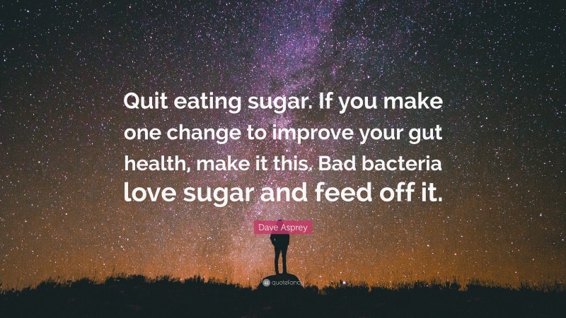 Dave Asprey Quote: “Quit eating sugar. If you make one change to improve your gut health, make it this. Bad bacteria love sugar and feed off it.”