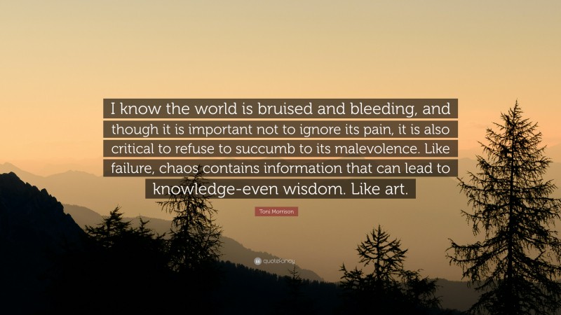 Toni Morrison Quote: “I know the world is bruised and bleeding, and though it is important not to ignore its pain, it is also critical to refuse to succumb to its malevolence. Like failure, chaos contains information that can lead to knowledge-even wisdom. Like art.”