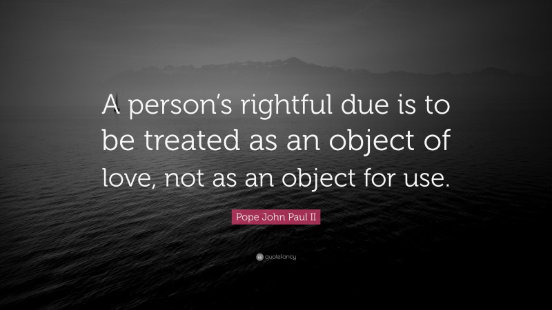 Pope John Paul II Quote: “A person’s rightful due is to be treated as an object of love, not as an object for use.”