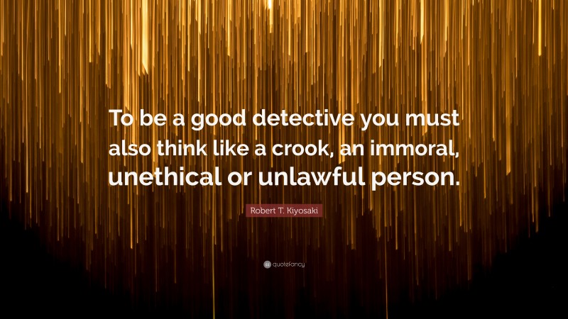 Robert T. Kiyosaki Quote: “To be a good detective you must also think like a crook, an immoral, unethical or unlawful person.”