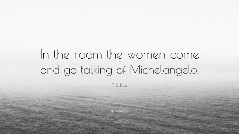 T. S. Eliot Quote: “In the room the women come and go talking of Michelangelo.”