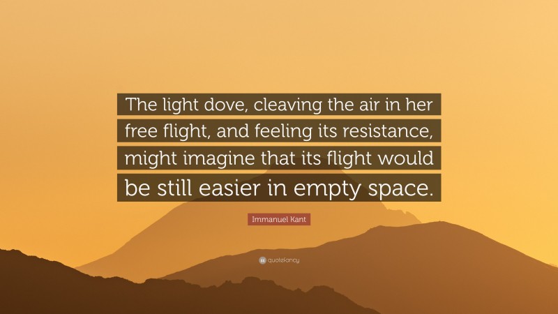 Immanuel Kant Quote: “The light dove, cleaving the air in her free flight, and feeling its resistance, might imagine that its flight would be still easier in empty space.”
