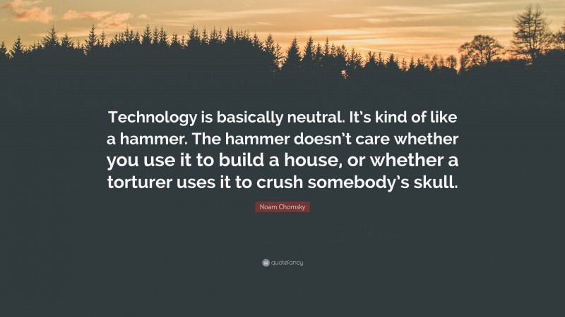 Noam Chomsky Quote: “Technology is basically neutral. It’s kind of like a hammer. The hammer doesn’t care whether you use it to build a house, or whether a torturer uses it to crush somebody’s skull.”