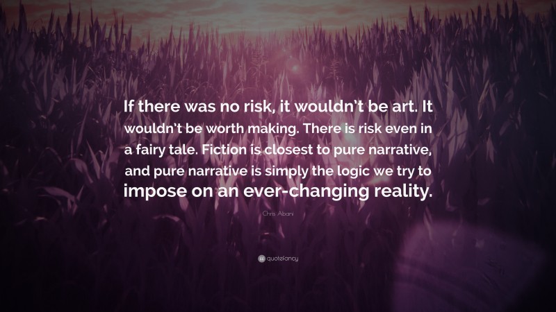 Chris Abani Quote: “If there was no risk, it wouldn’t be art. It wouldn’t be worth making. There is risk even in a fairy tale. Fiction is closest to pure narrative, and pure narrative is simply the logic we try to impose on an ever-changing reality.”