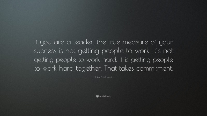John C. Maxwell Quote: “If you are a leader, the true measure of your success is not getting people to work. It’s not getting people to work hard. It is getting people to work hard together. That takes commitment.”