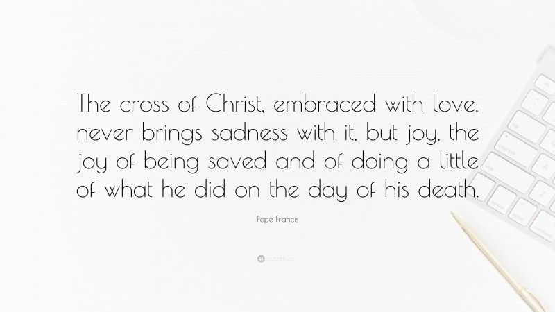 Pope Francis Quote: “The cross of Christ, embraced with love, never brings sadness with it, but joy, the joy of being saved and of doing a little of what he did on the day of his death.”