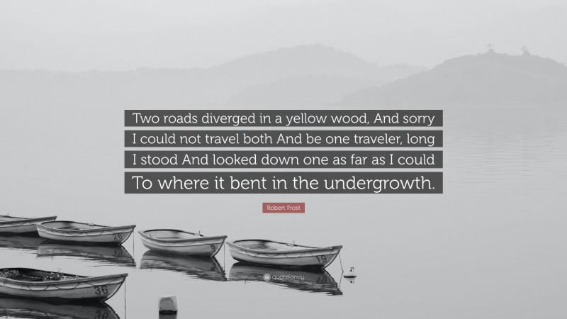 Robert Frost Quote: “Two roads diverged in a yellow wood, And sorry I could not travel both And be one traveler, long I stood And looked down one as far as I could To where it bent in the undergrowth.”