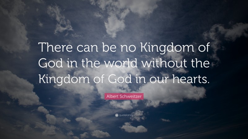 Albert Schweitzer Quote: “There can be no Kingdom of God in the world without the Kingdom of God in our hearts.”