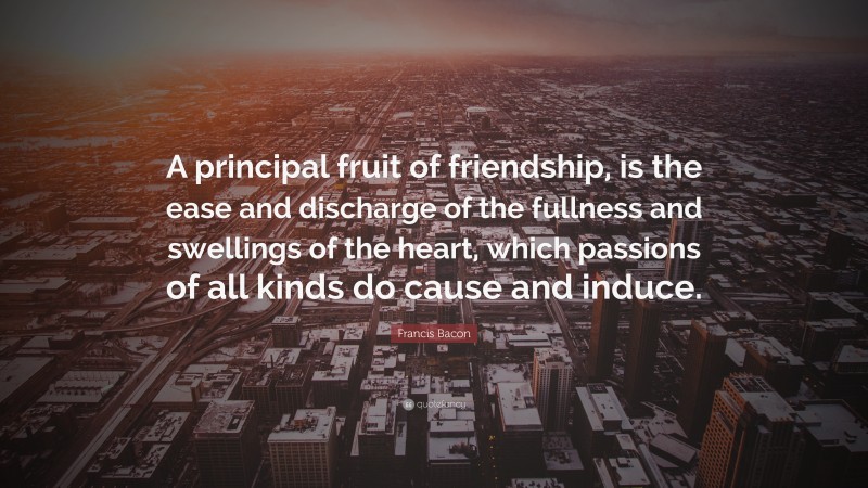 Francis Bacon Quote: “A principal fruit of friendship, is the ease and discharge of the fullness and swellings of the heart, which passions of all kinds do cause and induce.”