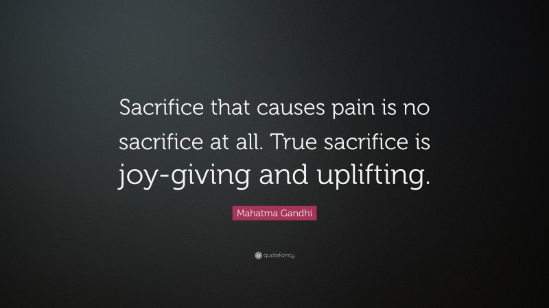 Mahatma Gandhi Quote: “Sacrifice that causes pain is no sacrifice at all. True sacrifice is joy-giving and uplifting.”