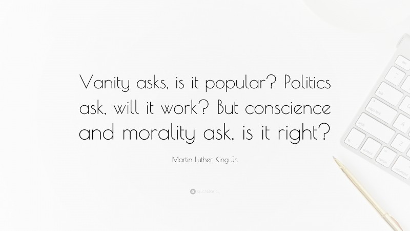 Martin Luther King Jr. Quote: “Vanity asks, is it popular? Politics ask, will it work? But conscience and morality ask, is it right?”