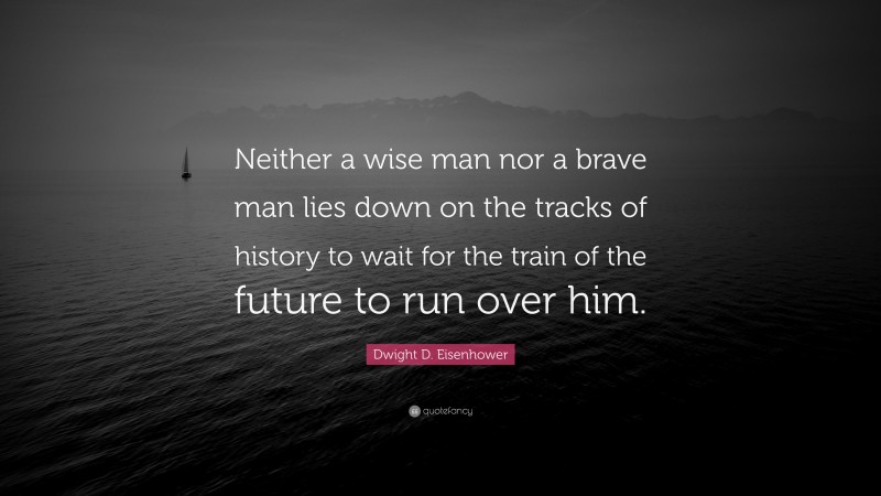 Dwight D. Eisenhower Quote: “Neither a wise man nor a brave man lies down on the tracks of history to wait for the train of the future to run over him.”